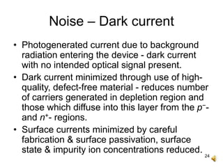 24
Noise – Dark current
• Photogenerated current due to background
radiation entering the device - dark current
with no intended optical signal present.
• Dark current minimized through use of high-
quality, defect-free material - reduces number
of carriers generated in depletion region and
those which diffuse into this layer from the p−-
and n+- regions.
• Surface currents minimized by careful
fabrication & surface passivation, surface
state & impurity ion concentrations reduced.
 