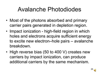 26
Avalanche Photodiodes
• Most of the photons absorbed and primary
carrier pairs generated in depletion region.
• Impact ionization - high-field region in which
holes and electrons acquire sufficient energy
to excite new electron–hole pairs – avalanche
breakdown.
• High reverse bias (50 to 400 V) creates new
carriers by impact ionization, can produce
additional carriers by the same mechanism.
 