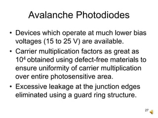27
Avalanche Photodiodes
• Devices which operate at much lower bias
voltages (15 to 25 V) are available.
• Carrier multiplication factors as great as
104 obtained using defect-free materials to
ensure uniformity of carrier multiplication
over entire photosensitive area.
• Excessive leakage at the junction edges
eliminated using a guard ring structure.
 