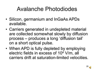 28
Avalanche Photodiodes
• Silicon, germanium and InGaAs APDs
available.
• Carriers generated in undepleted material
are collected somewhat slowly by diffusion
process – produces a long ‘diffusion tail’
on a short optical pulse.
• When APD is fully depleted by employing
electric fields in excess of 104 V/m, all
carriers drift at saturation-limited velocities.
 