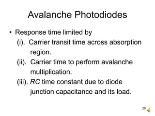 29
Avalanche Photodiodes
• Response time limited by
(i). Carrier transit time across absorption
region.
(ii). Carrier time to perform avalanche
multiplication.
(iii). RC time constant due to diode
junction capacitance and its load.
 