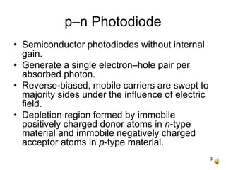 3
p–n Photodiode
• Semiconductor photodiodes without internal
gain.
• Generate a single electron–hole pair per
absorbed photon.
• Reverse-biased, mobile carriers are swept to
majority sides under the influence of electric
field.
• Depletion region formed by immobile
positively charged donor atoms in n-type
material and immobile negatively charged
acceptor atoms in p-type material.
 