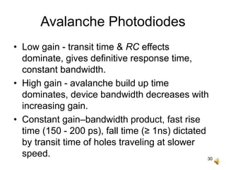 30
Avalanche Photodiodes
• Low gain - transit time & RC effects
dominate, gives definitive response time,
constant bandwidth.
• High gain - avalanche build up time
dominates, device bandwidth decreases with
increasing gain.
• Constant gain–bandwidth product, fast rise
time (150 - 200 ps), fall time (≥ 1ns) dictated
by transit time of holes traveling at slower
speed.
 
