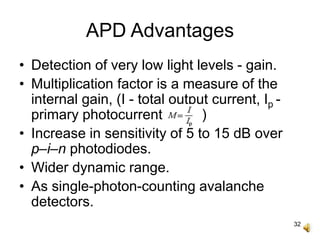 32
APD Advantages
• Detection of very low light levels - gain.
• Multiplication factor is a measure of the
internal gain, (I - total output current, Ip -
primary photocurrent, )
• Increase in sensitivity of 5 to 15 dB over
p–i–n photodiodes.
• Wider dynamic range.
• As single-photon-counting avalanche
detectors.
 