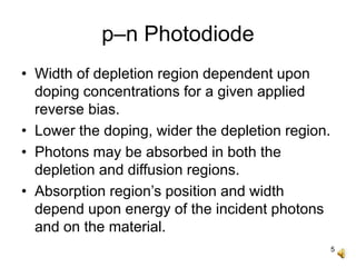 5
p–n Photodiode
• Width of depletion region dependent upon
doping concentrations for a given applied
reverse bias.
• Lower the doping, wider the depletion region.
• Photons may be absorbed in both the
depletion and diffusion regions.
• Absorption region’s position and width
depend upon energy of the incident photons
and on the material.
 