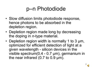 7
p–n Photodiode
• Slow diffusion limits photodiode response,
hence photons to be absorbed in the
depletion region.
• Depletion region made long by decreasing
the doping in n-type material.
• Depletion region width is normally 1 to 3 μm,
optimized for efficient detection of light at a
given wavelength - silicon devices in the
visible spectrum(0.4 - 0.7 μm), germanium in
the near infrared (0.7 to 0.9 μm).
 