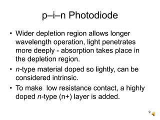 9
p–i–n Photodiode
• Wider depletion region allows longer
wavelength operation, light penetrates
more deeply - absorption takes place in
the depletion region.
• n-type material doped so lightly, can be
considered intrinsic.
• To make low resistance contact, a highly
doped n-type (n+) layer is added.
 
