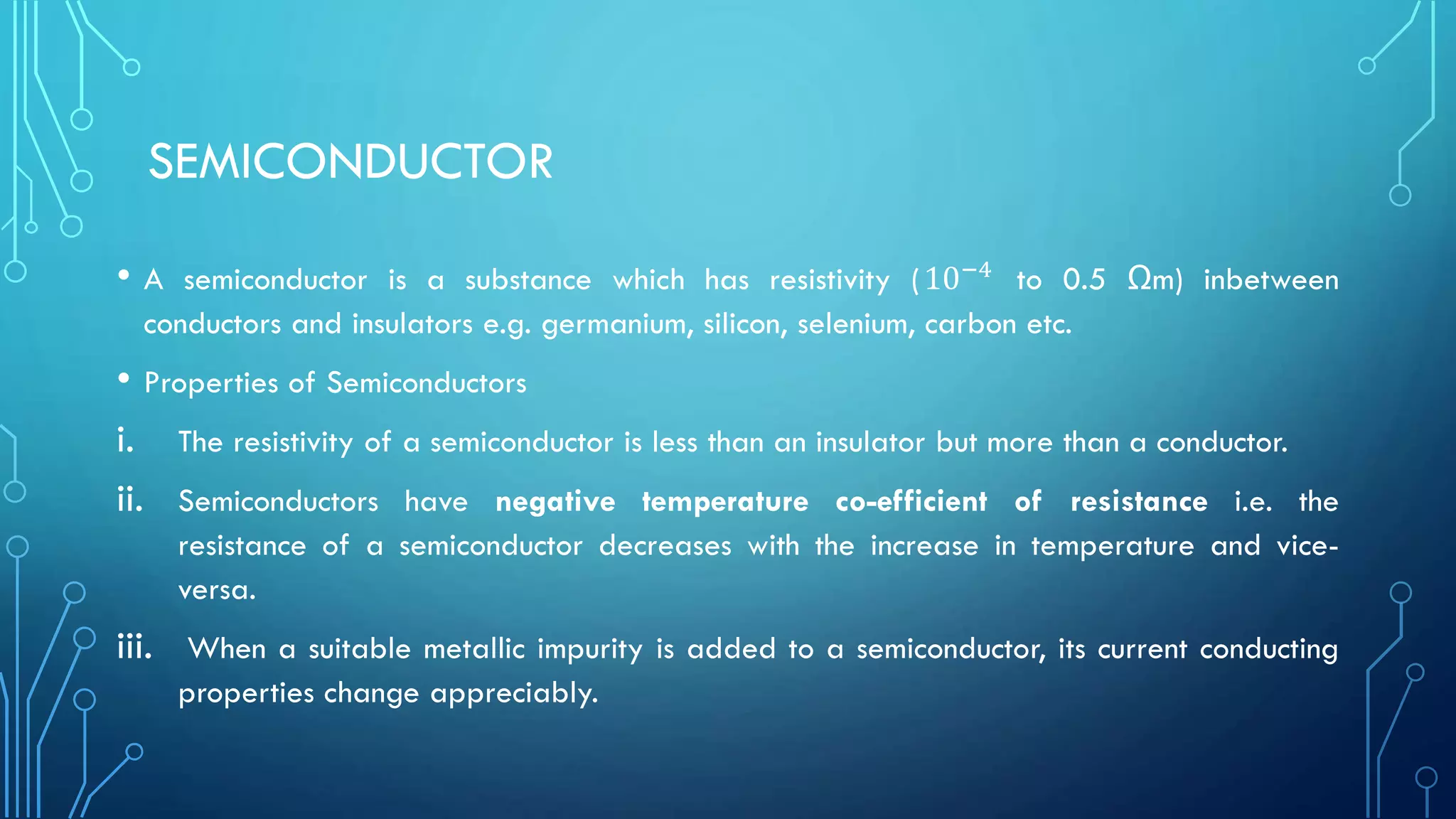 SEMICONDUCTOR
• A semiconductor is a substance which has resistivity (10−4 to 0.5 Ωm) inbetween
conductors and insulators e.g. germanium, silicon, selenium, carbon etc.
• Properties of Semiconductors
i. The resistivity of a semiconductor is less than an insulator but more than a conductor.
ii. Semiconductors have negative temperature co-efficient of resistance i.e. the
resistance of a semiconductor decreases with the increase in temperature and vice-
versa.
iii. When a suitable metallic impurity is added to a semiconductor, its current conducting
properties change appreciably.
 