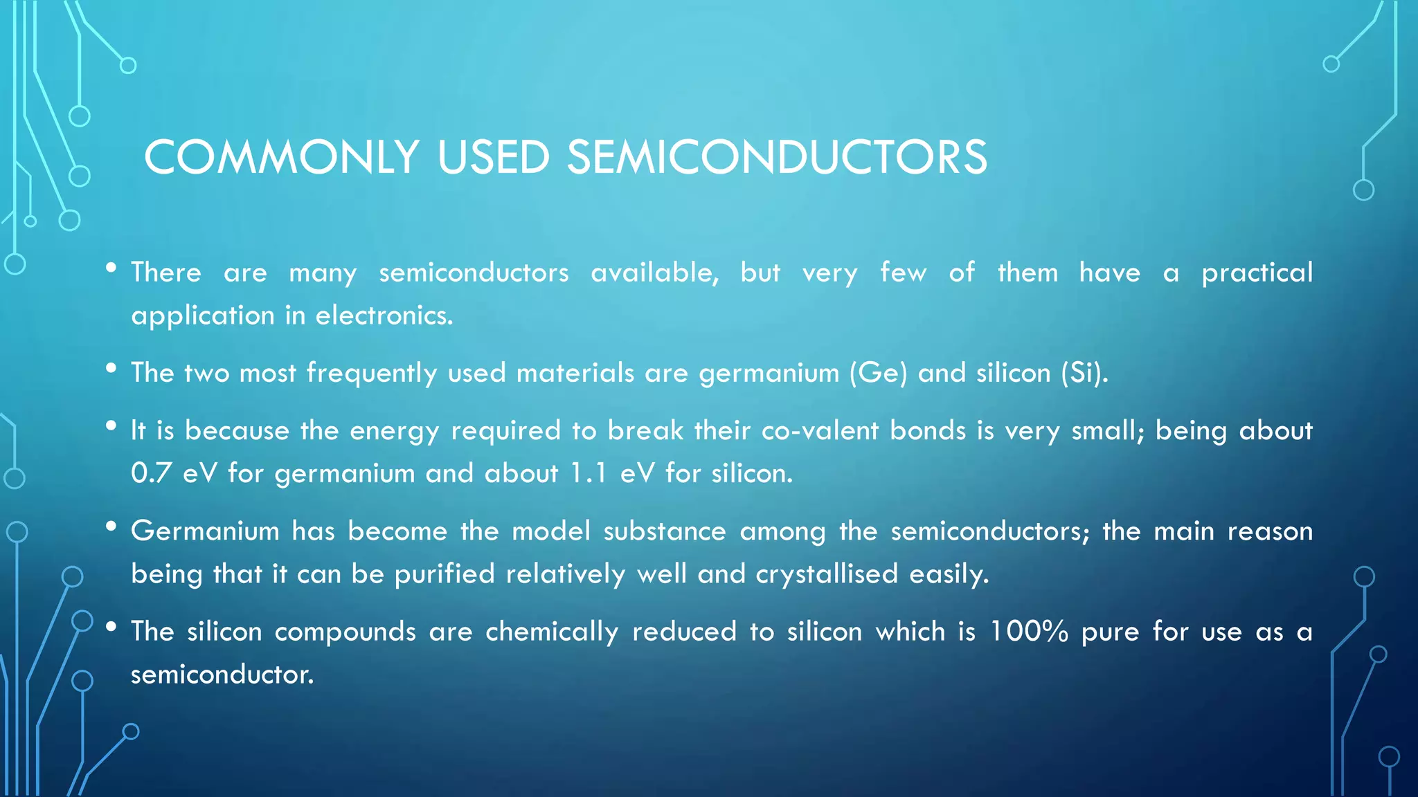 COMMONLY USED SEMICONDUCTORS
• There are many semiconductors available, but very few of them have a practical
application in electronics.
• The two most frequently used materials are germanium (Ge) and silicon (Si).
• It is because the energy required to break their co-valent bonds is very small; being about
0.7 eV for germanium and about 1.1 eV for silicon.
• Germanium has become the model substance among the semiconductors; the main reason
being that it can be purified relatively well and crystallised easily.
• The silicon compounds are chemically reduced to silicon which is 100% pure for use as a
semiconductor.
 