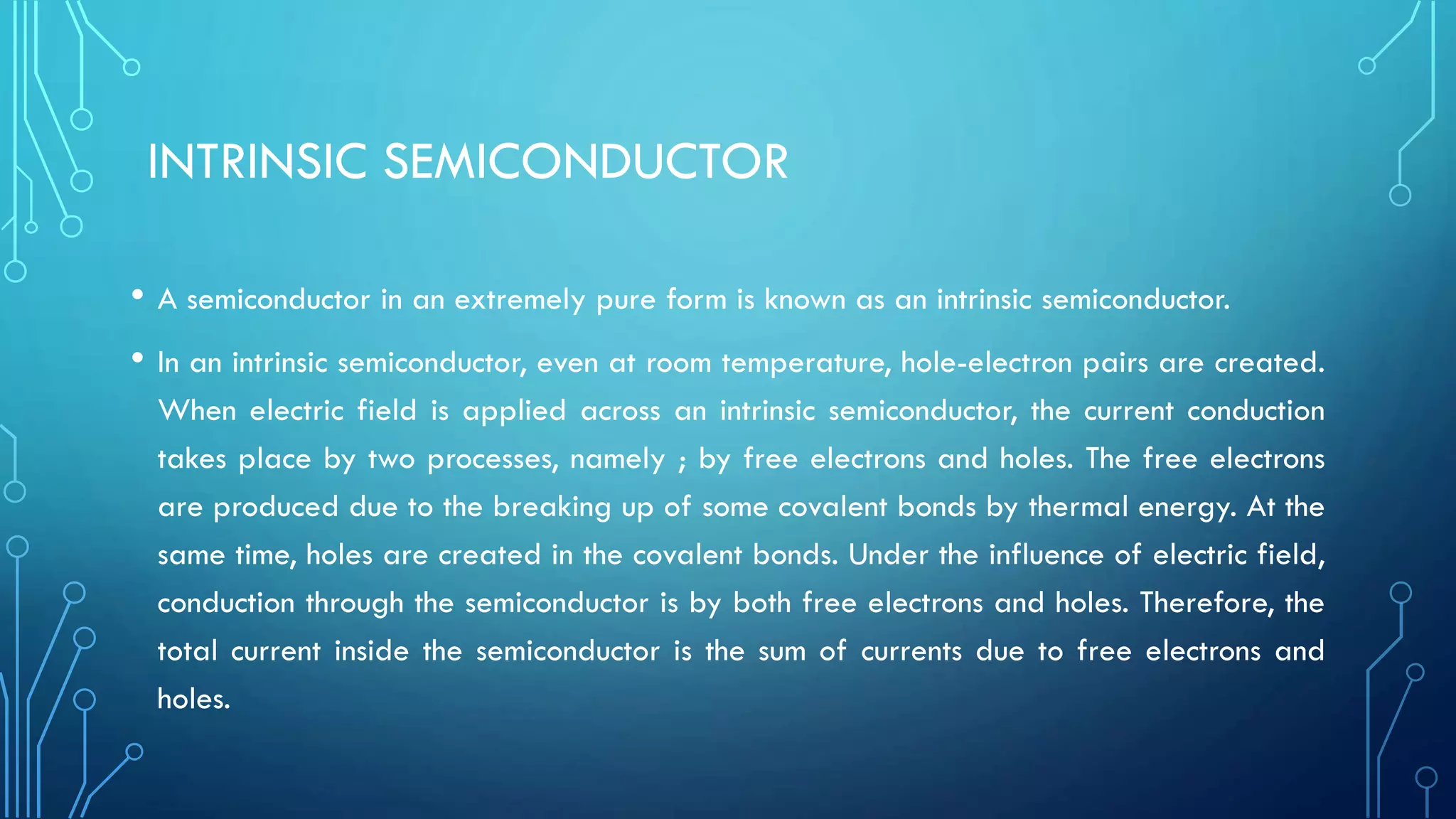 INTRINSIC SEMICONDUCTOR
• A semiconductor in an extremely pure form is known as an intrinsic semiconductor.
• In an intrinsic semiconductor, even at room temperature, hole-electron pairs are created.
When electric field is applied across an intrinsic semiconductor, the current conduction
takes place by two processes, namely ; by free electrons and holes. The free electrons
are produced due to the breaking up of some covalent bonds by thermal energy. At the
same time, holes are created in the covalent bonds. Under the influence of electric field,
conduction through the semiconductor is by both free electrons and holes. Therefore, the
total current inside the semiconductor is the sum of currents due to free electrons and
holes.
 