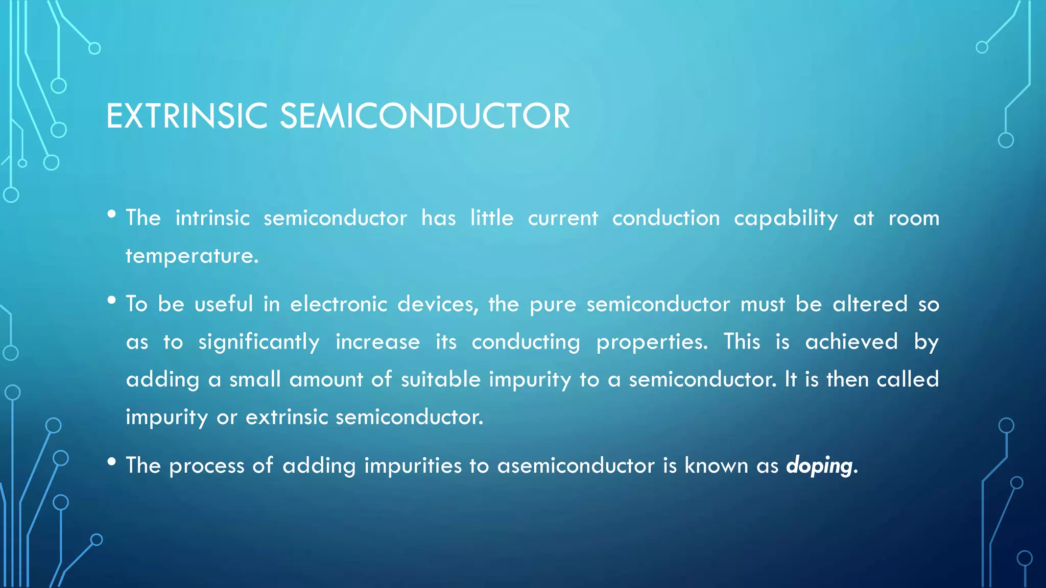 EXTRINSIC SEMICONDUCTOR
• The intrinsic semiconductor has little current conduction capability at room
temperature.
• To be useful in electronic devices, the pure semiconductor must be altered so
as to significantly increase its conducting properties. This is achieved by
adding a small amount of suitable impurity to a semiconductor. It is then called
impurity or extrinsic semiconductor.
• The process of adding impurities to asemiconductor is known as doping.
 