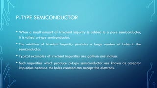 P-TYPE SEMICONDUCTOR
• When a small amount of trivalent impurity is added to a pure semiconductor,
it is called p-type semiconductor.
• The addition of trivalent impurity provides a large number of holes in the
semiconductor.
• Typical examples of trivalent impurities are gallium and indium.
• Such impurities which produce p-type semiconductor are known as acceptor
impurities because the holes created can accept the electrons.
 