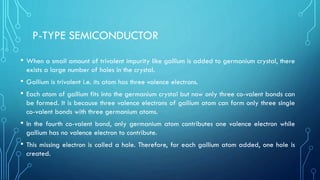 P-TYPE SEMICONDUCTOR
• When a small amount of trivalent impurity like gallium is added to germanium crystal, there
exists a large number of holes in the crystal.
• Gallium is trivalent i.e. its atom has three valence electrons.
• Each atom of gallium fits into the germanium crystal but now only three co-valent bonds can
be formed. It is because three valence electrons of gallium atom can form only three single
co-valent bonds with three germanium atoms.
• In the fourth co-valent bond, only germanium atom contributes one valence electron while
gallium has no valence electron to contribute.
• This missing electron is called a hole. Therefore, for each gallium atom added, one hole is
created.
 