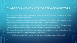 CHARGE ON N-TYPE AND P-TYPE SEMICONDUCTORS
• In n-type semiconductor, current conduction is due to excess of electrons whereas in a p-type
semiconductor, conduction is by holes.
• The n-type semiconductor has excess of electrons but these extra electrons were supplied by the
atoms of donor impurity and each atom of donor impurity is electrically neutral.
• When the impurity atom is added, the term “excess electrons” refers to an excess with regard to the
number of electrons needed to fill the co-valent bonds in the semiconductor crystal.
• The extra electrons are free electrons and increase the conductivity of the semiconductor. The
situation with regard to p-type semiconductor is also similar.
It follows, therefore, that n-type as well as p-type semiconductor is electrically neutral.
 