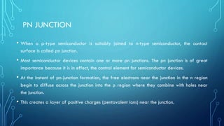 PN JUNCTION
• When a p-type semiconductor is suitably joined to n-type semiconductor, the contact
surface is called pn junction.
• Most semiconductor devices contain one or more pn junctions. The pn junction is of great
importance because it is in effect, the control element for semiconductor devices.
• At the instant of pn-junction formation, the free electrons near the junction in the n region
begin to diffuse across the junction into the p region where they combine with holes near
the junction.
• This creates a layer of positive charges (pentavalent ions) near the junction.
 