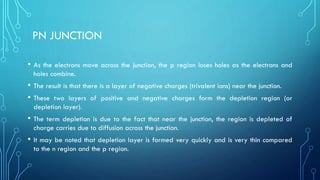 PN JUNCTION
• As the electrons move across the junction, the p region loses holes as the electrons and
holes combine.
• The result is that there is a layer of negative charges (trivalent ions) near the junction.
• These two layers of positive and negative charges form the depletion region (or
depletion layer).
• The term depletion is due to the fact that near the junction, the region is depleted of
charge carries due to diffusion across the junction.
• It may be noted that depletion layer is formed very quickly and is very thin compared
to the n region and the p region.
 