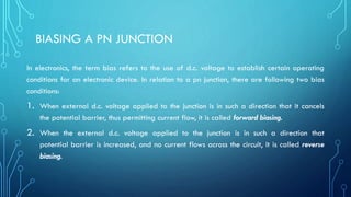 BIASING A PN JUNCTION
In electronics, the term bias refers to the use of d.c. voltage to establish certain operating
conditions for an electronic device. In relation to a pn junction, there are following two bias
conditions:
1. When external d.c. voltage applied to the junction is in such a direction that it cancels
the potential barrier, thus permitting current flow, it is called forward biasing.
2. When the external d.c. voltage applied to the junction is in such a direction that
potential barrier is increased, and no current flows across the circuit, it is called reverse
biasing.
 