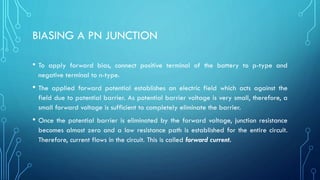 BIASING A PN JUNCTION
• To apply forward bias, connect positive terminal of the battery to p-type and
negative terminal to n-type.
• The applied forward potential establishes an electric field which acts against the
field due to potential barrier. As potential barrier voltage is very small, therefore, a
small forward voltage is sufficient to completely eliminate the barrier.
• Once the potential barrier is eliminated by the forward voltage, junction resistance
becomes almost zero and a low resistance path is established for the entire circuit.
Therefore, current flows in the circuit. This is called forward current.
 