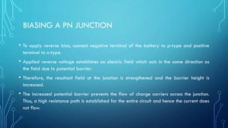 BIASING A PN JUNCTION
• To apply reverse bias, connect negative terminal of the battery to p-type and positive
terminal to n-type.
• Applied reverse voltage establishes an electric field which acts in the same direction as
the field due to potential barrier.
• Therefore, the resultant field at the junction is strengthened and the barrier height is
increased.
• The increased potential barrier prevents the flow of charge carriers across the junction.
Thus, a high resistance path is established for the entire circuit and hence the current does
not flow.
 
