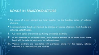 BONDS IN SEMICONDUCTORS
• The atoms of every element are held together by the bonding action of valence
electrons.
• In semiconductors, bonds are formed by sharing of valence electrons. Such bonds are
called co-valent bonds.
i. Co-valent bonds are formed by sharing of valence electrons.
ii. In the formation of co-valent bond, each valence electron of an atom forms direct
bond with the valence electron of an adjacent atom.
iii. Valence electrons are associated with particular atoms. For this reason, valence
electrons in a semiconductor are not free.
 