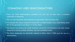 COMMONLY USED SEMICONDUCTORS
• There are many semiconductors available, but very few of them have a practical
application in electronics.
• The two most frequently used materials are germanium (Ge) and silicon (Si).
• It is because the energy required to break their co-valent bonds is very small; being about
0.7 eV for germanium and about 1.1 eV for silicon.
• Germanium has become the model substance among the semiconductors; the main reason
being that it can be purified relatively well and crystallised easily.
• The silicon compounds are chemically reduced to silicon which is 100% pure for use as a
semiconductor.
 