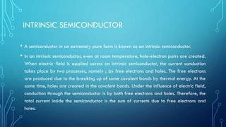 INTRINSIC SEMICONDUCTOR
• A semiconductor in an extremely pure form is known as an intrinsic semiconductor.
• In an intrinsic semiconductor, even at room temperature, hole-electron pairs are created.
When electric field is applied across an intrinsic semiconductor, the current conduction
takes place by two processes, namely ; by free electrons and holes. The free electrons
are produced due to the breaking up of some covalent bonds by thermal energy. At the
same time, holes are created in the covalent bonds. Under the influence of electric field,
conduction through the semiconductor is by both free electrons and holes. Therefore, the
total current inside the semiconductor is the sum of currents due to free electrons and
holes.
 