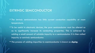 EXTRINSIC SEMICONDUCTOR
• The intrinsic semiconductor has little current conduction capability at room
temperature.
• To be useful in electronic devices, the pure semiconductor must be altered so
as to significantly increase its conducting properties. This is achieved by
adding a small amount of suitable impurity to a semiconductor. It is then called
impurity or extrinsic semiconductor.
• The process of adding impurities to asemiconductor is known as doping.
 