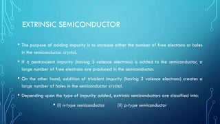 EXTRINSIC SEMICONDUCTOR
• The purpose of adding impurity is to increase either the number of free electrons or holes
in the semiconductor crystal.
• If a pentavalent impurity (having 5 valence electrons) is added to the semiconductor, a
large number of free electrons are produced in the semiconductor.
• On the other hand, addition of trivalent impurity (having 3 valence electrons) creates a
large number of holes in the semiconductor crystal.
• Depending upon the type of impurity added, extrinsic semiconductors are classified into:
• (i) n-type semiconductor (ii) p-type semiconductor
 