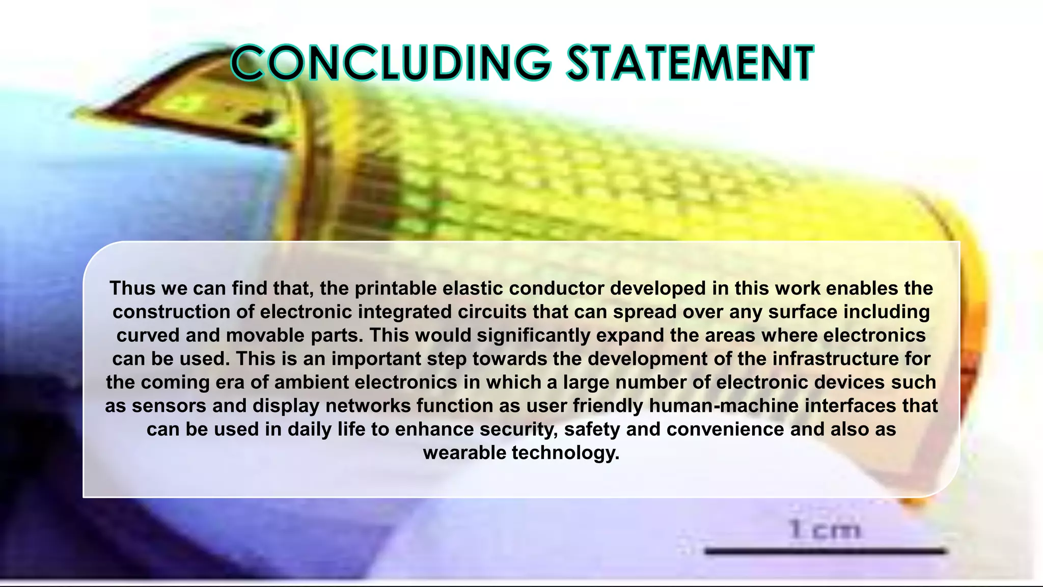Thus we can find that, the printable elastic conductor developed in this work enables the
construction of electronic integrated circuits that can spread over any surface including
curved and movable parts. This would significantly expand the areas where electronics
can be used. This is an important step towards the development of the infrastructure for
the coming era of ambient electronics in which a large number of electronic devices such
as sensors and display networks function as user friendly human-machine interfaces that
can be used in daily life to enhance security, safety and convenience and also as
wearable technology.

 