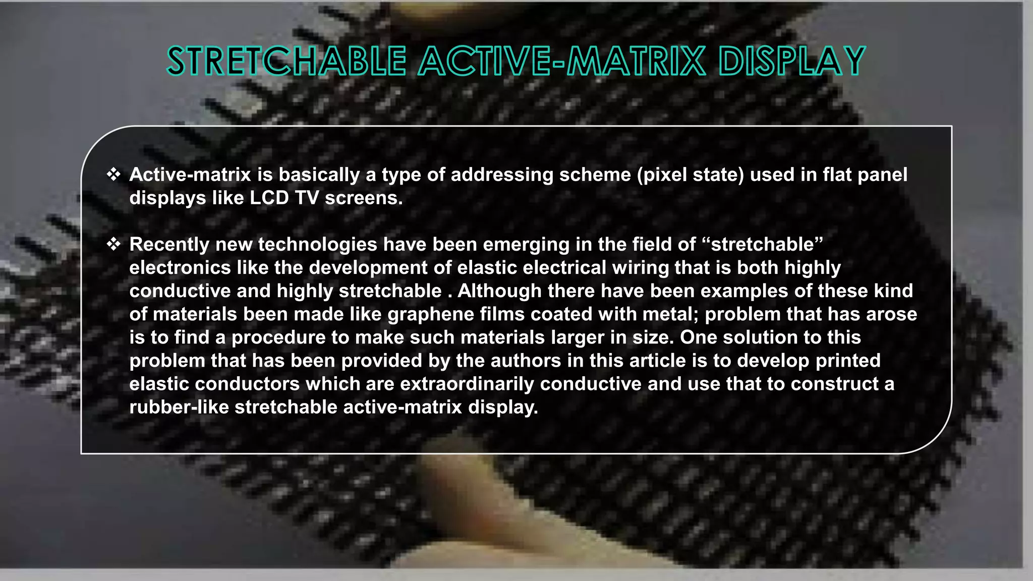  Active-matrix is basically a type of addressing scheme (pixel state) used in flat panel
displays like LCD TV screens.
 Recently new technologies have been emerging in the field of “stretchable”
electronics like the development of elastic electrical wiring that is both highly
conductive and highly stretchable . Although there have been examples of these kind
of materials been made like graphene films coated with metal; problem that has arose
is to find a procedure to make such materials larger in size. One solution to this
problem that has been provided by the authors in this article is to develop printed
elastic conductors which are extraordinarily conductive and use that to construct a
rubber-like stretchable active-matrix display.

 
