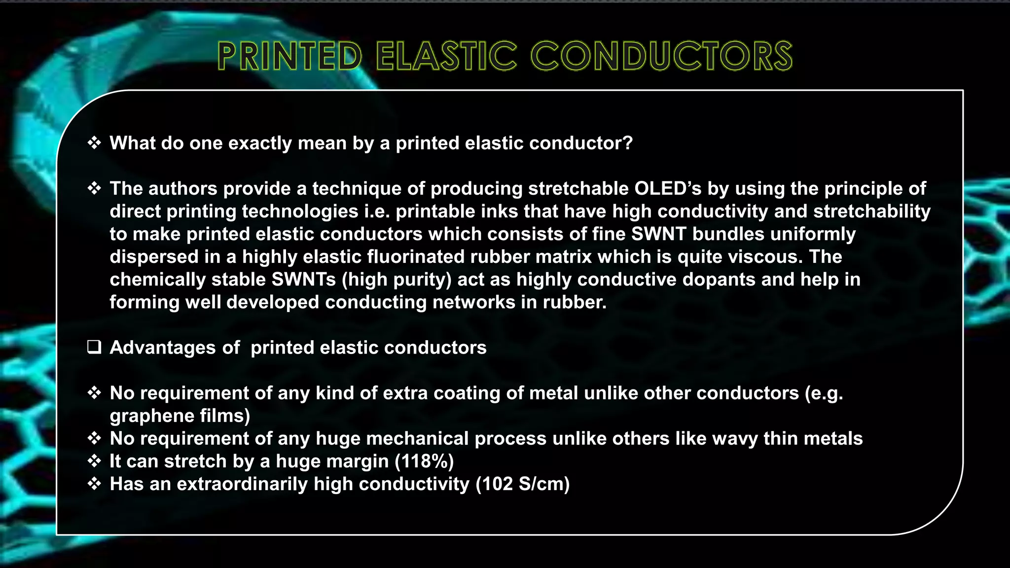  What do one exactly mean by a printed elastic conductor?
 The authors provide a technique of producing stretchable OLED’s by using the principle of
direct printing technologies i.e. printable inks that have high conductivity and stretchability
to make printed elastic conductors which consists of fine SWNT bundles uniformly
dispersed in a highly elastic fluorinated rubber matrix which is quite viscous. The
chemically stable SWNTs (high purity) act as highly conductive dopants and help in
forming well developed conducting networks in rubber.
 Advantages of printed elastic conductors
 No requirement of any kind of extra coating of metal unlike other conductors (e.g.
graphene films)
 No requirement of any huge mechanical process unlike others like wavy thin metals
 It can stretch by a huge margin (118%)
 Has an extraordinarily high conductivity (102 S/cm)

 