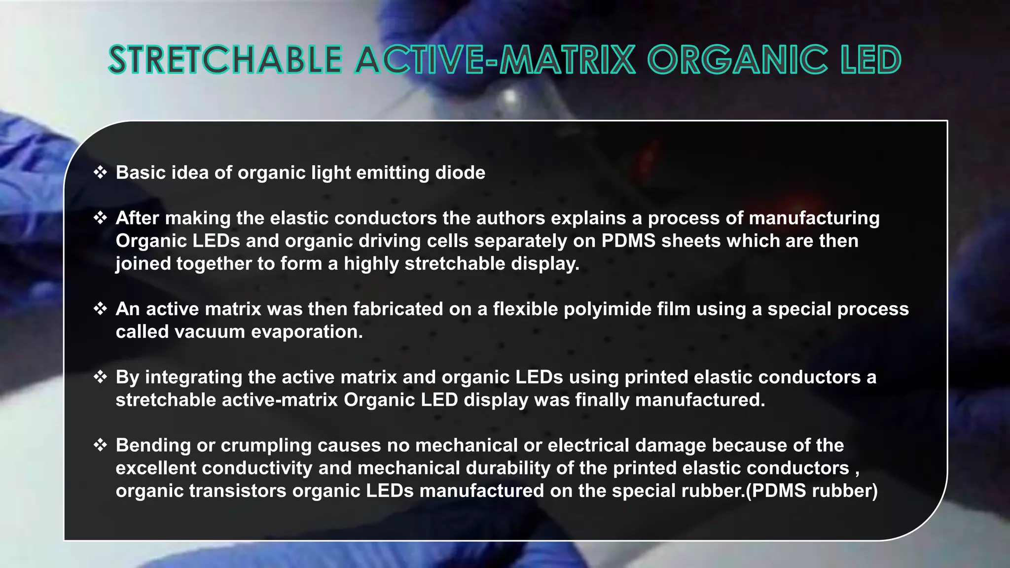  Basic idea of organic light emitting diode
 After making the elastic conductors the authors explains a process of manufacturing
Organic LEDs and organic driving cells separately on PDMS sheets which are then
joined together to form a highly stretchable display.
 An active matrix was then fabricated on a flexible polyimide film using a special process
called vacuum evaporation.
 By integrating the active matrix and organic LEDs using printed elastic conductors a
stretchable active-matrix Organic LED display was finally manufactured.
 Bending or crumpling causes no mechanical or electrical damage because of the
excellent conductivity and mechanical durability of the printed elastic conductors ,
organic transistors organic LEDs manufactured on the special rubber.(PDMS rubber)

 