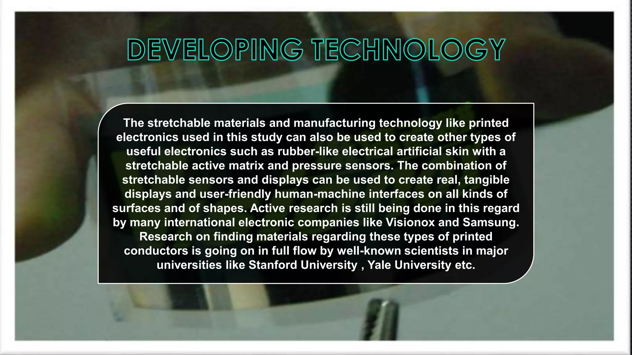 The stretchable materials and manufacturing technology like printed
electronics used in this study can also be used to create other types of
useful electronics such as rubber-like electrical artificial skin with a
stretchable active matrix and pressure sensors. The combination of
stretchable sensors and displays can be used to create real, tangible
displays and user-friendly human-machine interfaces on all kinds of
surfaces and of shapes. Active research is still being done in this regard
by many international electronic companies like Visionox and Samsung.
Research on finding materials regarding these types of printed
conductors is going on in full flow by well-known scientists in major
universities like Stanford University , Yale University etc.

 