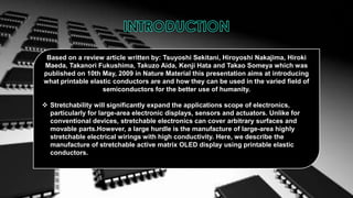 Based on a review article written by: Tsuyoshi Sekitani, Hiroyoshi Nakajima, Hiroki
Maeda, Takanori Fukushima, Takuzo Aida, Kenji Hata and Takao Someya which was
published on 10th May, 2009 in Nature Material this presentation aims at introducing
what printable elastic conductors are and how they can be used in the varied field of
semiconductors for the better use of humanity.

 Stretchability will significantly expand the applications scope of electronics,
particularly for large-area electronic displays, sensors and actuators. Unlike for
conventional devices, stretchable electronics can cover arbitrary surfaces and
movable parts.However, a large hurdle is the manufacture of large-area highly
stretchable electrical wirings with high conductivity. Here, we describe the
manufacture of stretchable active matrix OLED display using printable elastic
conductors.

 