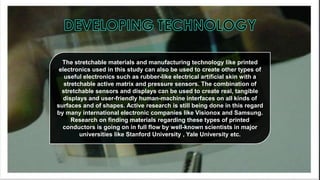 The stretchable materials and manufacturing technology like printed
electronics used in this study can also be used to create other types of
useful electronics such as rubber-like electrical artificial skin with a
stretchable active matrix and pressure sensors. The combination of
stretchable sensors and displays can be used to create real, tangible
displays and user-friendly human-machine interfaces on all kinds of
surfaces and of shapes. Active research is still being done in this regard
by many international electronic companies like Visionox and Samsung.
Research on finding materials regarding these types of printed
conductors is going on in full flow by well-known scientists in major
universities like Stanford University , Yale University etc.

 