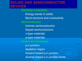 SOLIDS AND SEMICONDUCTOR
DEVICES

Electrical conductivity
Energy bands in solids
Band structure and conductivity
Semiconductors
Intrinsic semiconductors
Doped semiconductors
n-type materials
p-type materials
Diodes and transistors
p-n junction
depletion region
forward biased p-n junction
reverse biased p-n junction diode

 