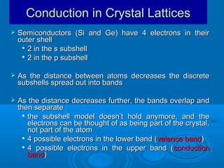Conduction in Crystal Lattices


Semiconductors (Si and Ge) have 4 electrons in their
outer shell
 2 in the s subshell
 2 in the p subshell



As the distance between atoms decreases the discrete
subshells spread out into bands



As the distance decreases further, the bands overlap and
then separate
 the subshell model doesn’t hold anymore, and the
electrons can be thought of as being part of the crystal,
not part of the atom
 4 possible electrons in the lower band ( valence band)
 4 possible electrons in the upper band ( conduction
band)

 