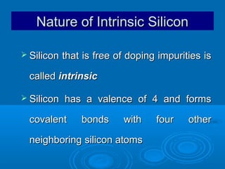 Nature of Intrinsic Silicon
 Silicon

that is free of doping impurities is

called intrinsic
 Silicon

has a valence of 4 and forms

covalent

bonds

with

neighboring silicon atoms

four

other

 