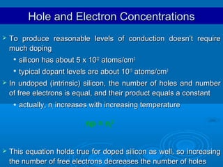 Hole and Electron Concentrations


To produce reasonable levels of conduction doesn’t require
much doping





silicon has about 5 x 1022 atoms/cm3
typical dopant levels are about 1015 atoms/cm3

In undoped (intrinsic) silicon, the number of holes and number
of free electrons is equal, and their product equals a constant


actually, ni increases with increasing temperature

np = ni2


This equation holds true for doped silicon as well, so increasing
the number of free electrons decreases the number of holes

 