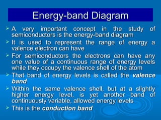 Energy-band Diagram









A very important concept in the study of
semiconductors is the energy-band diagram
It is used to represent the range of energy a
valence electron can have
For semiconductors the electrons can have any
one value of a continuous range of energy levels
while they occupy the valence shell of the atom
That band of energy levels is called the valence
band
Within the same valence shell, but at a slightly
higher energy level, is yet another band of
continuously variable, allowed energy levels
This is the conduction band

 