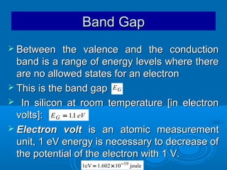 Band Gap
 Between

the valence and the conduction
band is a range of energy levels where there
are no allowed states for an electron
 This is the band gap E G
 In silicon at room temperature [in electron
.
volts]: E G = 11 eV
 Electron volt is an atomic measurement
unit, 1 eV energy is necessary to decrease of
the potential of the electron with 1 V.
1eV = 1.602 × 10 −19 joule

 