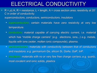ELECTRICAL CONDUCTIVITY


R = ρL/A, R = resistance, L = length, A = cross section area; resistivity at 20 o
C in order of conductivity:
superconductors, conductors, semiconductors, insulators


superconductors: certain materials have zero resistivity at very low
temperature.



conductors: material capable of carrying electric current, i.e. material
which has “mobile charge carriers” (e.g. electrons, ions,..) e.g. metals,
liquids with ions (water, molten ionic compounds), plasma.



semiconductors: materials with conductivity between that of conductors
and insulators; e.g. germanium Ge, silicon Si, GaAs, GaP, InP.



insulators: materials with no or very few free charge carriers; e.g. quartz,
most covalent and ionic solids, plastics

 