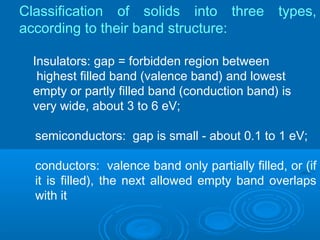 Classification of solids into three
according to their band structure:

types,

Insulators: gap = forbidden region between
highest filled band (valence band) and lowest
empty or partly filled band (conduction band) is
very wide, about 3 to 6 eV;
semiconductors: gap is small - about 0.1 to 1 eV;
conductors: valence band only partially filled, or (if
it is filled), the next allowed empty band overlaps
with it

 