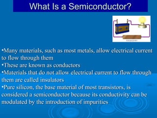 What Is a Semiconductor?

•Many materials, such as most metals, allow electrical current
to flow through them
•These are known as conductors
•Materials that do not allow electrical current to flow through
them are called insulators
•Pure silicon, the base material of most transistors, is
considered a semiconductor because its conductivity can be
modulated by the introduction of impurities

 