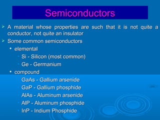 Semiconductors



A material whose properties are such that it is not quite a
conductor, not quite an insulator
Some common semiconductors
 elemental
• Si - Silicon (most common)
• Ge - Germanium

compound
• GaAs - Gallium arsenide
• GaP - Gallium phosphide
• AlAs - Aluminum arsenide
• AlP - Aluminum phosphide
• InP - Indium Phosphide

 