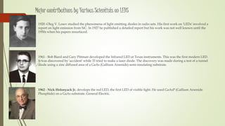 Major contributions by Various Scientists on LEDS
 1920 -Oleg V. Losev studied the phenomena of light emitting diodes in radio sets. His first work on 'LEDs' involved a
report on light emission from SiC. In 1927 he published a detailed report but his work was not well known until the
1950s when his papers resurfaced.
 1961 - Bob Biard and Gary Pittman developed the Infrared LED at Texas instruments. This was the first modern LED.
It was discovered by 'accident' while TI tried to make a laser diode. The discovery was made during a test of a tunnel
diode using a zinc diffused area of a GaAs (Gallium Arsenide) semi-insulating substrate.
 1962 - Nick Holonyack Jr. develops the red LED, the first LED of visible light. He used GaAsP (Gallium Arsenide
Phosphide) on a GaAs substrate. General Electric.
 