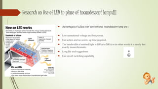 Research on Use of LED in place of incandescent lamps!!!
 Advantages of LEDs over conventional incandescent lamp are :
 Low operational voltage and less power.
 Fast action and no warm- up time required.
 The bandwidth of emitted light is 100 A to 500 A or in other words it is nearly but
exactly monochromatic.
 Long life and ruggedness
 Fast on-off switching capability
 