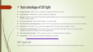 Basic advantages of LED Light
 Energy efficient - LED’s are now capable of outputting 135 lumens/watt
 Long Lifetime - 50,000 hours or more if properly engineered
 Rugged - LED’s are also called “Solid State Lighting (SSL) as they are made of solid material with no filament
or tube or bulb to break
 No warm-up period - LED’s light instantly – in nanoseconds
 Not affected by cold temperatures - LED’s “like” low temperatures and will start-up even in sub-zero weather
 Directional - With LED’s you can direct the light where you want it, thus no light is wasted
 Excellent Colour Rendering - LED’s do not wash out colours like other light sources such as fluorescents,
making them perfect for displays and retail applications
 Environmentally friendly - LED’s contain no mercury or other hazardous substances
 Controllable - LED’s can be controlled for brightness and colour.
OLED organic leds
These are LEDs in which the electroluminescent layer is made up of a film of organic compounds.Eg- poly(p-phenylene vinylene).
 
