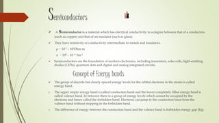 Semiconductors
 A semiconductor is a material which has electrical conductivity to a degree between that of a conductors
(such as copper) and that of an insulator (such as glass).
 They have resistivity or conductivity intermediate to metals and insulators.
ρ ~ 10-5 – 106Ohm m
~ 105 – 10 -6 Sm-1
 Semiconductors are the foundation of modern electronics, including transistors, solar cells, light-emitting
diodes (LEDs), quantum dots and digital and analog integrated circuits.
Concept of Energy bands
 The group of discrete but closely spaced energy levels for the orbital electrons in the atoms is called
energy band.
o The upper empty energy band is called conduction band and the lower completely filled energy band is
called valence band. In between there is a group of energy levels which cannot be occupied by the
electrons and hence called the forbidden band. Electrons can jump to the conduction band from the
valence band without stopping in the forbidden band.
o The difference of energy between the conduction band and the valence band is forbidden energy gap (Eg).
 