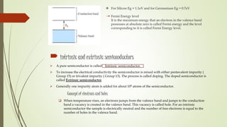  For Silicon Eg = 1.1eV and for Germanium Eg = 0.7eV
Fermi Energy level
It is the maximum energy that an electron in the valence band
possesses at absolute zero is called Fermi energy and the level
corresponding to it is called Fermi Energy level.
Intrinsic semiconductor.
 intrinsic and extrinsic semiconductors
 A pure semiconductor is called
 To increase the electrical conductivity the semiconductor is mixed with either pentavalent impurity (
Group 15) or trivalent impurity ( Group 13). The process is called doping. The doped semiconductor is
called Extrinsic semiconductor.
 Generally one impurity atom is added for about 108 atoms of the semiconductor.
Concept of electrons and holes
 When temperature rises, an electrons jumps from the valence band and jumps to the conduction
band a vacancy is created in the valence band. This vacancy is called hole. For an intrinsic
semiconductor the sample is electrically neutral and the number of free electrons is equal to the
number of holes in the valence band.
 